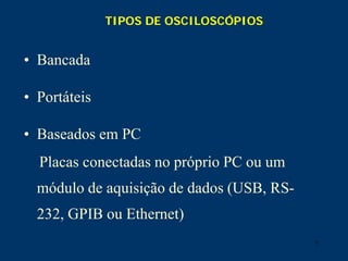 7
TIPOS DE OSCILOSCÓPIOS
• Bancada
• Portáteis
• Baseados em PC
Placas conectadas no próprio PC ou um
módulo de aquisição de dados (USB, RS-
232, GPIB ou Ethernet)
 