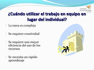 ¿Cuándo utilizar el trabajo en equipo en
        lugar del individual?
La tarea es compleja

Se requiere creatividad

Se requiere una mayor
eficiencia del uso de los
recursos

Se necesita un rápido
aprendizaje
 