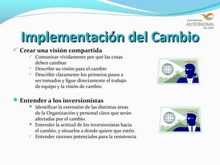 Implementación del Cambio
  Crear una visión compartida
         Comunicar vívidamente por qué las cosas
         deben cambiar
         Describir su visión para el cambio
         Describir claramente los primeros pasos a
         ser tomados y ligue directamente el trabajo
         de equipo y la visión de cambio.

 Entender a los inversionistas
        Identificar la extensión de las distintas áreas
         de la Organización y personal clave que serán
         afectadas por el cambio.
        Entender la actitud de los inversionistas hacia
         el cambio, y situarlos a donde quiere que estén.
         Entender razones potenciales para la resistencia
 
