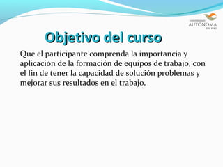 Objetivo del curso
Que el participante comprenda la importancia y
aplicación de la formación de equipos de trabajo, con
el fin de tener la capacidad de solución problemas y
mejorar sus resultados en el trabajo.
 