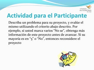 Actividad para el Participante
Describa un problema para su proyecto, y evalúe el
mismo utilizando el criterio abajo descrito. Por
ejemplo, si usted marca varios “No se”, obtenga más
información de este proyecto antes de avanzar. Si su
mayoría es en “5” o “No”, entonces reconsidere el
proyecto
 