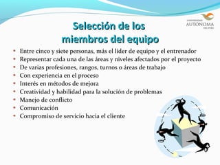 Selección de los
               miembros del equipo
Entre cinco y siete personas, más el líder de equipo y el entrenador
Representar cada una de las áreas y niveles afectados por el proyecto
De varias profesiones, rangos, turnos o áreas de trabajo
Con experiencia en el proceso
Interés en métodos de mejora
Creatividad y habilidad para la solución de problemas
Manejo de conflicto
Comunicación
Compromiso de servicio hacia el cliente
 