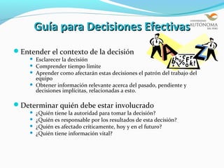 Guía para Decisiones Efectivas
Entender el contexto de la decisión
       Esclarecer la decisión
       Comprender tiempo límite
       Aprender como afectarán estas decisiones el patrón del trabajo del
        equipo
       Obtener información relevante acerca del pasado, pendiente y
        decisiones implícitas, relacionadas a esto.

Determinar quién debe estar involucrado
       ¿Quién tiene la autoridad para tomar la decisión?
       ¿Quién es responsable por los resultados de esta decisión?
       ¿Quién es afectado críticamente, hoy y en el futuro?
       ¿Quién tiene información vital?
 
