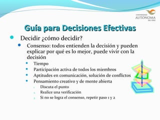 Guía para Decisiones Efectivas
 Decidir ¿cómo decidir?
     Consenso: todos entienden la decisión y pueden
      explicar por qué es lo mejor, puede vivir con la
      decisión
         Tiempo
         Participación activa de todos los miembros
         Aptitudes en comunicación, solución de conflictos
         Pensamiento creativo y de mente abierta
          1.   Discuta el punto
          2.   Realice una verificación
          3.   Si no se logra el consenso, repetir paso 1 y 2
 