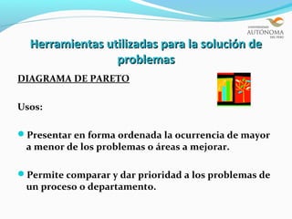 Herramientas utilizadas para la solución de
                 problemas
DIAGRAMA DE PARETO

Usos:

Presentar en forma ordenada la ocurrencia de mayor
 a menor de los problemas o áreas a mejorar.

Permite comparar y dar prioridad a los problemas de
 un proceso o departamento.
 