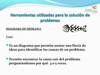 Herramientas utilizadas para la solución de
                 problemas
DIAGRAMA DE ISHIKAWA

Usos:


Es un diagrama que permite anotar una lluvia de
  ideas para identificar las causas de un problema.

Permite encontrar la causa raíz del problema
  preguntándonos por qué 4 o 5 veces.
 