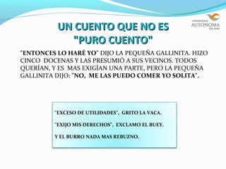 UN CUENTO QUE NO ES
            "PURO CUENTO"
"ENTONCES LO HARÉ YO" DIJO LA PEQUEÑA GALLINITA. HIZO
CINCO DOCENAS Y LAS PRESUMIÓ A SUS VECINOS. TODOS
QUERÍAN, Y ES MAS EXIGÍAN UNA PARTE, PERO LA PEQUEÑA
GALLINITA DIJO: "NO, ME LAS PUEDO COMER YO SOLITA".




         "EXCESO DE UTILIDADES", GRITO LA VACA.

         "EXIJO MIS DERECHOS", EXCLAMO EL BUEY.

         Y EL BURRO NADA MAS REBUZNO.
 