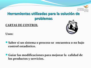 Herramientas utilizadas para la solución de
                problemas
CARTAS DE CONTROL

Usos:

Saber si un sistema o proceso se encuentra o no bajo
 control estadístico.

Guiar las modificaciones para mejorar la calidad de
 los productos y servicios.
 