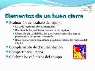 Elementos de un buen cierre
Evaluación del trabajo del equipo
     Lista de lecciones clave aprendidas
     Revisión de las fortalezas y alcances del equipo
     Discusión de las debilidades y mayores obstáculos que se
      presentaron durante el desarrollo
     Recomendaciones para dónde pueden repetirse las mejoras del
      equipo
Complemento de documentación
Compartir resultados
Celebrar los esfuerzos del equipo
 