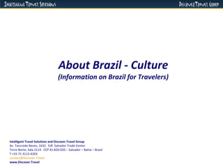 About Brazil - Culture (Information on Brazil for Travelers) Intelligent Travel Solutions and Discover.Travel Group Av. Tancredo Neves, 1632.  Edf. Salvador Trade Center  Torre Norte, Sala 2114.  CEP 41.820-020 – Salvador – Bahia – Brasil  T +55 71 3113-4203 [email_address]   www.Discover.Travel 