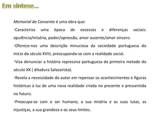 Memorial do Convento é uma obra que:
•Caracteriza   uma     época     de   excessos   e   diferenças   sociais:
opulência/miséria, poder/opressão, amor ausente/amor sincero.
•Oferece-nos uma descrição minuciosa da sociedade portuguesa do
início do século XVIII, preocupando-se com a realidade social.
•Visa denunciar a história repressiva portuguesa da primeira metade do
século XX ( ditadura Salazarista).
•Revela a necessidade do autor em repensar os acontecimentos e figuras
históricas à luz de uma nova realidade criada no presente e pressentida
no futuro.
•Preocupa-se com o ser humano, a sua miséria e as suas lutas, as
injustiças, a sua grandeza e os seus limites.
 