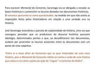 Para escrever Memorial do Convento, Saramago viu-se obrigado a estudar as
bases históricas e a preencher as lacunas deixadas nos documentos históricos.
O romance apresenta-se como questionador, na medida em que não aceita as
imposições feitas pelos historiadores em relação a uma verdade una na
História.

José Saramago vislumbrou a parcela de subjetividade da História, uma vez que
conseguiu perceber que os produtores do discurso histórico possuem
ideologia, determinados pontos e que, ao decodificarem tais documentos,
acabam por preencher as lacunas existentes entre os documentos com um
ponto de vista subjetivo.

“Entra aí o novo olhar do ficcionista que se quer historiador de uma nova
História, pois o Memorial do Convento rebela-se contra a visão de uma história
que coloca o rei como sujeito da ação de “erguer” o convento de Mafra” .
 