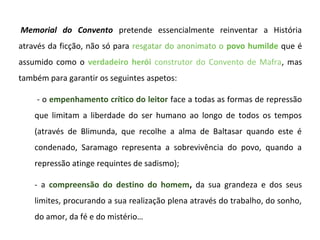  Memorial do Convento  pretende  essencialmente  reinventar  a  História 
através da ficção, não só para  resgatar do anonimato o  povo humilde que é 
assumido  como  o  verdadeiro herói construtor  do  Convento  de  Mafra,  mas 
também para garantir os seguintes aspetos:

     - o empenhamento crítico do leitor face a todas as formas de repressão 
    que  limitam  a  liberdade  do  ser  humano  ao  longo  de  todos  os  tempos 
    (através  de  Blimunda,  que  recolhe  a  alma  de  Baltasar  quando  este  é 
    condenado,  Saramago  representa  a  sobrevivência  do  povo,  quando  a 
    repressão atinge requintes de sadismo); 

    -  a  compreensão do destino do homem, da  sua  grandeza  e  dos  seus 
    limites, procurando a sua realização plena através do trabalho, do sonho, 
    do amor, da fé e do mistério…
 