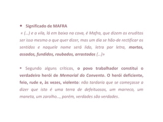 ● Significado de MAFRA
« (…) e a vila, lá em baixo na cova, é Mafra, que dizem os eruditos
ser isso mesmo o que quer dizer, mas um dia se hão-de rectificar os
sentidos e naquele nome será lido, letra por letra, mortos,
assados, fundidos, roubados, arrastados (…)»
 
►  Segundo  alguns  críticos,  o povo trabalhador constitui o
verdadeiro herói de Memorial do Convento. O herói deficiente,
feio, rude e, às vezes, violento: não tardaria que se começasse a
dizer que isto é uma terra de defeituosos, um marreco, um
maneta, um zarolho…, porém, verdades são verdades.
 