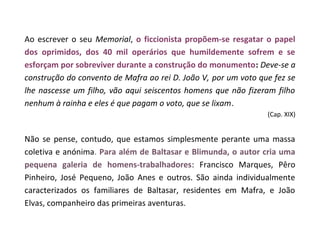 Ao escrever o seu Memorial, o ficcionista propõem-se resgatar o papel
dos oprimidos, dos 40 mil operários que humildemente sofrem e se
esforçam por sobreviver durante a construção do monumento: Deve-se a
construção do convento de Mafra ao rei D. João V, por um voto que fez se
lhe nascesse um filho, vão aqui seiscentos homens que não fizeram filho
nenhum à rainha e eles é que pagam o voto, que se lixam.
                                                                (Cap. XIX)


Não se pense, contudo, que estamos simplesmente perante uma massa
coletiva e anónima. Para além de Baltasar e Blimunda, o autor cria uma
pequena galeria de homens-trabalhadores: Francisco Marques, Pêro
Pinheiro, José Pequeno, João Anes e outros. São ainda individualmente
caracterizados os familiares de Baltasar, residentes em Mafra, e João
Elvas, companheiro das primeiras aventuras.
 