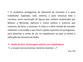 ► O verdadeiro protagonista de Memorial do Convento é o povo
trabalhador. Espoliado, rude, violento, o povo atravessa toda a
narrativa, numa construção de figuras que, embora corporizadas por
Baltasar e Blimunda, tipificam a massa coletiva e anónima que
construiu, de facto, o convento. A crítica e o olhar mordaz do narrador
enfatizam a escravidão a que foram sujeitos quarenta mil portugueses,
para alimentar o sonho de um rei megalómano ao qual se atribui a
edificação do Convento de Mafra.


● Razão do livro: homenagem coletiva aos trabalhadores
“ (…) só para isso escrevemos, torná-los imortais( …)”
                                                               (Cap. XIX)
 