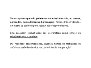 Todos aqueles que não podem ser caracterizados são, ao menos,
nomeados, numa derradeira homenagem: Alcino, Brás, Cristóvão…
uma letra de cada um para ficarem todos representados.

Esta passagem textual pode ser interpretada como síntese da
relação História – Verdade.

(na realidade contemporânea, quantos nomes de trabalhadores
anónimos serão lembrados nas cerimónias de inauguração?)
 