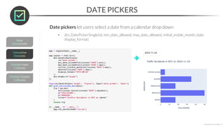 DATE PICKERS
*Copyright Maven Analytics, LLC
Date pickers let users select a date from a calendar drop down
• dcc.DatePickerSingle(id, min_date_allowed, max_date_allowed, initial_visible_month, date,
display_format)
 