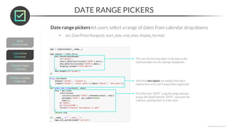 DATE RANGE PICKERS
*Copyright Maven Analytics, LLC
Date range pickers let users select a range of dates from calendar drop downs
• dcc.DatePickerRange(id, start_date, end_date, display_format)
This sets the min/max dates in the data as the
start/end dates for the calendar dropdowns
Note that two inputs are needed (they don’t
need to be in a list, but it keeps them organized)
This filters the “DATE” using the range selected,
groups the DataFrame by “DATE”, and sums the
collisions, plotting them in a line chart
 