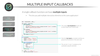 MULTIPLE INPUT CALLBACKS
*Copyright Maven Analytics, LLC
A single callback function can have multiple inputs
• This lets you add multiple interactive elements to the same application!
This creates two dropdowns for the user
to select DataFrame columns with
Note that two inputs are needed, and they are
passed into the function in the same order
This sets the “x” and “y” variables for the
scatterplot using the selections
 
