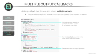 A single callback function can also return multiple outputs
• This can help modify text or multiple charts with a single interactive element (or several!)
MULTIPLE OUTPUT CALLBACKS
*Copyright Maven Analytics, LLC
This creates an empty header to be
updated by the callback function
(at the same time as the graph)
Note that two outputs are used, one for the
“graph” and the other for the “header”
The order must follow the order of the outputs!
 