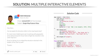 NEW MESSAGE
From: Leonard Lift (Ski Trip Concierge)
Subject: Single Map Feature View
March 25, 2023
Section03_solutions.ipynb
SOLUTION: MULTIPLE INTERACTIVE ELEMENTS
Solution Code
*Copyright Maven Analytics, LLC
Hey there,
Can we apply the elevation slider to the map-based view?
It’s much more helpful given we’re working with geographic
areas (please keep the Snow Park & Night Ski checklist in the
same map too!)
If you’re daring, try to embed the elevation selected in the
header of the chart as well!
Thanks!
 
