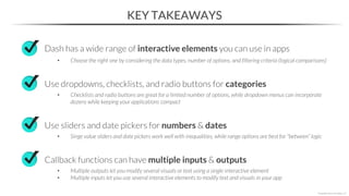 KEY TAKEAWAYS
Dash has a wide range of interactive elements you can use in apps
• Choose the right one by considering the data types, number of options, and filtering criteria (logical comparisons)
Use dropdowns, checklists, and radio buttons for categories
• Checklists and radio buttons are great for a limited number of options, while dropdown menus can incorporate
dozens while keeping your applications compact
*Copyright Maven Analytics, LLC
Use sliders and date pickers for numbers & dates
• Singe value sliders and date pickers work well with inequalities, while range options are best for “between” logic
Callback functions can have multiple inputs & outputs
• Multiple outputs let you modify several visuals or text using a single interactive element
• Multiple inputs let you use several interactive elements to modify text and visuals in your app
 