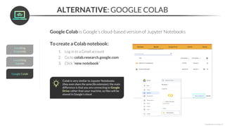ALTERNATIVE: GOOGLE COLAB
Google Colab is Google’s cloud-based version of Jupyter Notebooks
Colab is very similar to Jupyter Notebooks
(they even share the same file extension); the main
difference is that you are connecting to Google
Drive rather than your machine, so files will be
stored in Google’s cloud
*Copyright Maven Analytics, LLC
To create a Colab notebook:
1. Log in to a Gmail account
2. Go to colab.research.google.com
3. Click “new notebook”
 