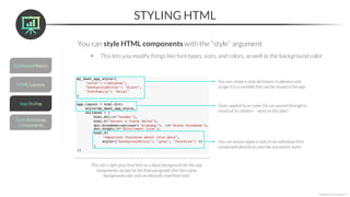 STYLING HTML
*Copyright Maven Analytics, LLC
You can style HTML components with the “style” argument
• This lets you modify things like font types, sizes, and colors, as well as the background color
You can create a style dictionary in advance and
assign it to a variable that can be reused in the app
Styles applied to an outer Div are passed through to
(most) of its children – more on this later!
You can always apply a style to an individual html
component directly to override any parent styles
This sets a light grey Arial font on a black background for the app
components, except for the final paragraph (this has a grey
background color with an absurdly small font size)
 