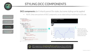 STYLING DCC COMPONENTS
*Copyright Maven Analytics, LLC
DCC components don’t inherit parent Div styles, but some styling can be applied
• NOTE: Only some portions of DCC components can be styled without modifying the CSS code
DCC components are deceptively difficult to style because they are defined by
Dash’s CSS, but there are ways to get around this without needing to know CSS
The text colors are
perfect after applying
styles to each label, but
the dropdown menu
options are still white
outside of the text!
 
