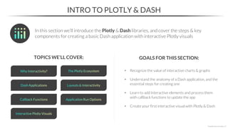 • Recognize the value of interactive charts & graphs
• Understand the anatomy of a Dash application, and the
essential steps for creating one
• Learn to add interactive elements and process them
with callback functions to update the app
• Create your first interactive visual with Plotly & Dash
INTRO TO PLOTLY & DASH
TOPICS WE’LL COVER: GOALS FOR THIS SECTION:
In this section we’ll introduce the Plotly & Dash libraries, and cover the steps & key
components for creating a basic Dash application with interactive Plotly visuals
*Copyright Maven Analytics, LLC
 