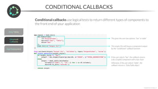 CONDITIONAL CALLBACKS
*Copyright Maven Analytics, LLC
Conditional callbacks use logical tests to return different types of components to
the front end of your application
If the user selects “bar”, the callback returns
a dcc.Graph() component with a bar chart
Otherwise, if the user selects “table”, the
callback returns a DataTable object
This gives the user two options: “bar” or table”
This empty Div will house a component output
by the “conditional” callback function
 