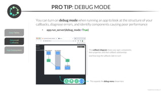 PRO TIP: DEBUG MODE
*Copyright Maven Analytics, LLC
You can turn on debug mode when running an app to look at the structure of your
callbacks, diagnose errors, and identify components causing poor performance
• app.run_server(debug_mode=True)
This expands the debug menu shown here
This callback diagram shows your app’s components,
their properties, and their callback relationships
(and how long the callbacks take to run!)
 