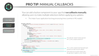 PRO TIP: MANUAL CALLBACKS
*Copyright Maven Analytics, LLC
You can add a button component to your app that run callbacks manually,
allowing users to make multiple selections before applying any updates
• This helps if your application has long processing times (common in ML models)
This adds the “Submit” button and sets
the “n_clicks” property equal to 0
The “n_clicks” property from the button gets
passed as an input into the callback
If the button has not been clicked, then
the app doesn’t update (n_clicks=None)
 