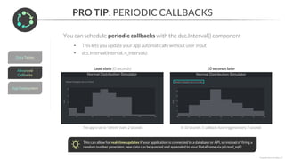 PRO TIP: PERIODIC CALLBACKS
*Copyright Maven Analytics, LLC
You can schedule periodic callbacks with the dcc.Interval() component
• This lets you update your app automatically without user input
• dcc.Interval(interval, n_intervals)
Load state (0 seconds) 10 seconds later
This app is set to “refresh” every 2 seconds In 10 seconds, 5 callbacks have triggered every 2 seconds
This can allow for real-time updates if your application is connected to a database or API, so instead of firing a
random number generator, new data can be queried and appended to your DataFrame via pd.read_sql()
 