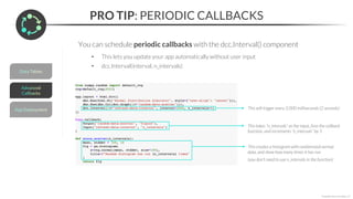 PRO TIP: PERIODIC CALLBACKS
*Copyright Maven Analytics, LLC
This will trigger every 2,000 milliseconds (2 seconds)
You can schedule periodic callbacks with the dcc.Interval() component
• This lets you update your app automatically without user input
• dcc.Interval(interval, n_intervals)
This takes “n_intervals” as the input, fires the callback
function, and increments “n_intervals” by 1
This creates a histogram with randomized normal
data, and show how many times it has run
(you don’t need to use n_intervals in the function)
 