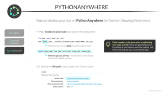 PYTHONANYWHERE
*Copyright Maven Analytics, LLC
You can deploy your app on PythonAnywhere for free by following these steps:
9) Make tweaks to your code to prepare it for deployment
Make sure you’re using Dash instead of Jupyter_Dash
Remove app.run_server() – the last lines of code should
be the final callback function
Code tweaks can be done prior to uploading
your code as well! There are good arguments
for editing it both before and after upload, but
either way will get you a running the app!
10) Specify the file path to your app in the “Source code”
 