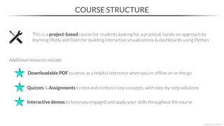 COURSE STRUCTURE
This is a project-based course for students looking for a practical, hands-on approach to
learning Plotly and Dash for building interactive visualizations & dashboards using Python
Additional resources include:
Quizzes & Assignments to test and reinforce key concepts, with step-by-step solutions
Interactive demos to keep you engaged and apply your skills throughout the course
Downloadable PDF to serve as a helpful reference when you’re offline or on the go
*Copyright Maven Analytics, LLC
 
