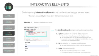 INTERACTIVE ELEMENTS
Dash has many interactive elements that can be added to apps for user input
• These are provided by the Dash Core Components module (dcc)
*Copyright Maven Analytics, LLC
EXAMPLE Adding a dropdown color-picker
This dcc.Dropdown() component has three properties:
1. options: contains the contents of the dropdown
• This is a list of strings that populate the dropdown menu
• The option selected by the user gets passed through the value
• It is possible to have a user facing label that differs from the value
processed in the backend(more later!)
2. id: the identifier for the value passed through
• This helps tie input values to outputs in the app (like charts!)
3. value: the option selected
• This helps set a default “starting” value if needed
• This property changes whenever a user selects a new option
 