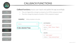CALLBACK FUNCTIONS
Callback functions process user inputs and update the app accordingly
• They are triggered by a change to a property of an HTML component (input)
• They then change the property of another HTML component (output)
*Copyright Maven Analytics, LLC
id = "color-input"
dcc.Dropdown
value = ""
options = ["Red", "Green", "Blue"]
id = "color-output"
html.Div
children = "Color selected: None"
EXAMPLE Adding a dropdown color-picker
 