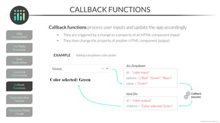 value = ""
children = "Color selected: None"
CALLBACK FUNCTIONS
Callback functions process user inputs and update the app accordingly
• They are triggered by a change to a property of an HTML component (input)
• They then change the property of another HTML component (output)
*Copyright Maven Analytics, LLC
id = "color-input"
dcc.Dropdown
value = "Green"
options = ["Red", "Green", "Blue"]
id = "color-output"
html.Div
children = "Color selected: Green"
Callback
function
EXAMPLE Adding a dropdown color-picker
 