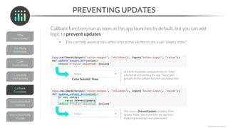 PREVENTING UPDATES
Callback functions run as soon as the app launches by default, but you can add
logic to prevent updates
• This can help avoid errors when interactive elements are in an “empty state”
*Copyright Maven Analytics, LLC
Since the dropdown component has no “value”
selected when launching the app, “None” gets
passed into the callback function and output text
This raises a PreventUpdate exception if the
input is “None” which prevents the app from
displaying any output text upon launch
 