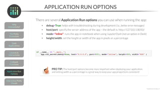 APPLICATION RUN OPTIONS
There are several Application Run options you can use when running the app:
• debug=True: helps with troubleshooting during development (i.e., better error messages)
• host/port: specify the server address of the app – the default is: http://127.0.0.1:8050/
• mode="inline": runs the app in-notebook when using JupyterDash (not an option in Dash)
• height/width: set the height or width of the app in pixels or a percentage
*Copyright Maven Analytics, LLC
PRO TIP: The host/port options become more important when deploying your application;
and setting width as a percentage is a great way to keep your app proportions consistent!
 