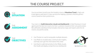 THE COURSE PROJECT
*Copyright Maven Analytics, LLC
• Use Pandas to read & manipulate multiple datasets
• Use Plotly to visualize data, communicate insights,
and help users get the information they need
• Use Dash to add interactivity to the Plotly visuals,
then build and deploy comprehensive dashboards
OBJECTIVES
THE
SITUATION
THE
You’ve just been hired to join the Analytics team at Maveluxe Travel, a high-end
travel agency with best-in-class services for helping customers find the perfect
resorts based on their preferences
ASSIGNMENT
THE
Your task is to build interactive visuals and dashboards to help Maveluxe’s travel
agents pick the best ski resorts for their customers based on their very picky tastes.
We will build a dashboard that includes interactive maps and report cards for ski
resorts around the world.
 
