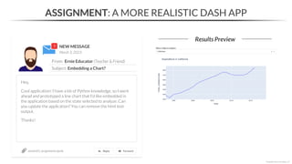 NEW MESSAGE
From: Ernie Educator (Teacher & Friend)
Subject: Embedding a Chart?
March 3, 2023
ASSIGNMENT: A MORE REALISTIC DASH APP
Results Preview
section01_assignments.ipynb
*Copyright Maven Analytics, LLC
Hey,
Cool application! I have a bit of Python knowledge, so I went
ahead and prototyped a line chart that I’d like embedded in
the application based on the state selected to analyze. Can
you update the application? You can remove the html text
output.
Thanks!
 
