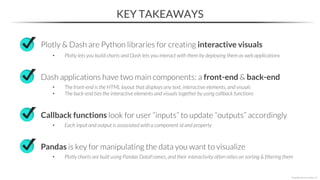 KEY TAKEAWAYS
Plotly & Dash are Python libraries for creating interactive visuals
• Plotly lets you build charts and Dash lets you interact with them by deploying them as web applications
Dash applications have two main components: a front-end & back-end
• The front-end is the HTML layout that displays any text, interactive elements, and visuals
• The back-end ties the interactive elements and visuals together by using callback functions
*Copyright Maven Analytics, LLC
Callback functions look for user “inputs” to update “outputs” accordingly
• Each input and output is associated with a component id and property
Pandas is key for manipulating the data you want to visualize
• Plotly charts are built using Pandas DataFrames, and their interactivity often relies on sorting & filtering them
 