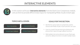• Identify the various types of components used to
interact with Plotly visuals in Dash and their use cases
• Learn to create & format interactive elements and
process their inputs through callback functions
• Add multiple interactive elements to your Dash apps
and write callback functions to handle multiple inputs
INTERACTIVE ELEMENTS
TOPICS WE’LL COVER: GOALS FOR THIS SECTION:
*Copyright Maven Analytics, LLC
In this section we’ll cover interactive elements from the Dash Core Components module,
and use them to provide different data inputs for manipulating Plotly visuals in Dash apps
 