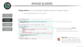 RANGE SLIDERS
*Copyright Maven Analytics, LLC
Range sliders let users drag two handles to select a range of values
• dcc.RangeSlider(min, max, step, value)
This sets a list (or tuple) as the value
This filters the DataFrame using the .between()
method instead of a Boolean operator
(Note that the values are accessed with their index)
PRO TIP: Range Sliders let you
perform “between” selections rather
than single value or single directions
selections (like with traditional sliders)
 
