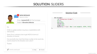 NEW MESSAGE
From: Leonard Lift (Ski Trip Concierge)
Subject: Elevation Selector
March 23, 2023
section03_solutions.ipynb
Ok,
I’d like to update another visual you created before with
interactivity.
Some of our customers love to get HIGH (in terms of
elevation, of course).
Can you build a bar chart that shows number of ski resorts by
country based on the elevation users select?
Thanks!
SOLUTION: SLIDERS
Solution Code
*Copyright Maven Analytics, LLC
 