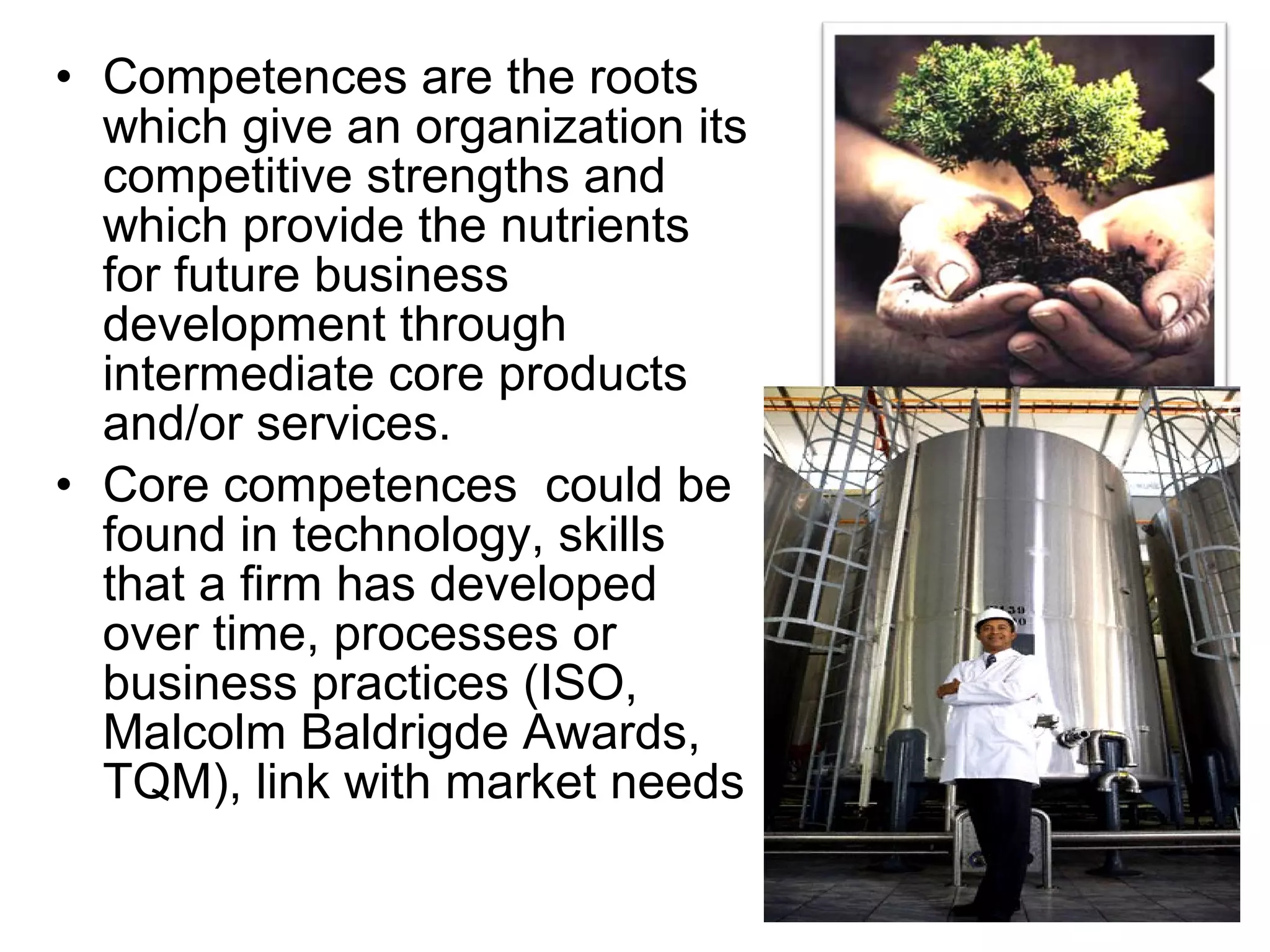 • Competences are the roots
  which give an organization its
  competitive strengths and
  which provide the nutrients
  for future business
  development through
  intermediate core products
  and/or services.
• Core competences could be
  found in technology, skills
  that a firm has developed
  over time, processes or
  business practices (ISO,
  Malcolm Baldrigde Awards,
  TQM), link with market needs
 